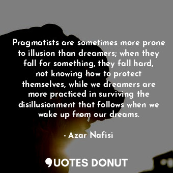 Pragmatists are sometimes more prone to illusion than dreamers; when they fall for something, they fall hard, not knowing how to protect themselves, while we dreamers are more practiced in surviving the disillusionment that follows when we wake up from our dreams.