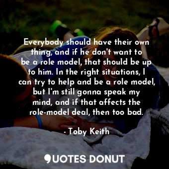 Everybody should have their own thing, and if he don&#39;t want to be a role model, that should be up to him. In the right situations, I can try to help and be a role model, but I&#39;m still gonna speak my mind, and if that affects the role-model deal, then too bad.