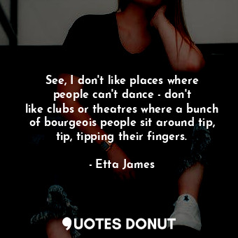 See, I don&#39;t like places where people can&#39;t dance - don&#39;t like clubs or theatres where a bunch of bourgeois people sit around tip, tip, tipping their fingers.