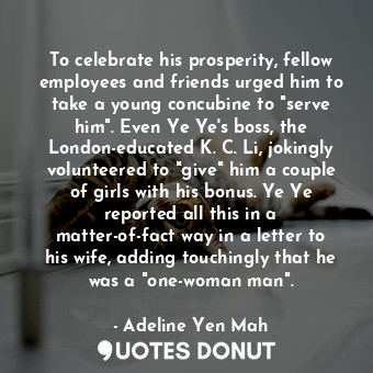 To celebrate his prosperity, fellow employees and friends urged him to take a young concubine to "serve him". Even Ye Ye's boss, the London-educated K. C. Li, jokingly volunteered to "give" him a couple of girls with his bonus. Ye Ye reported all this in a matter-of-fact way in a letter to his wife, adding touchingly that he was a "one-woman man".