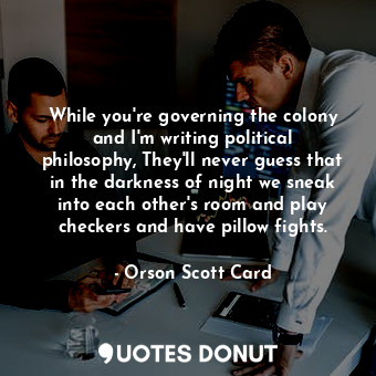 While you're governing the colony and I'm writing political philosophy, They'll never guess that in the darkness of night we sneak into each other's room and play checkers and have pillow fights.