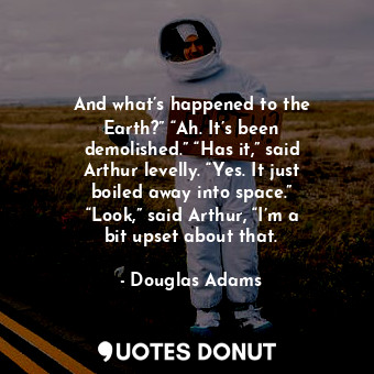 And what’s happened to the Earth?” “Ah. It’s been demolished.” “Has it,” said Arthur levelly. “Yes. It just boiled away into space.” “Look,” said Arthur, “I’m a bit upset about that.