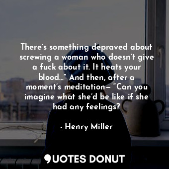 There’s something depraved about screwing a woman who doesn’t give a fuck about it. It heats your blood…” And then, after a moment’s meditation— “Can you imagine what she’d be like if she had any feelings?