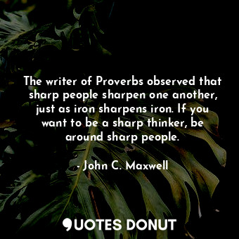 The writer of Proverbs observed that sharp people sharpen one another, just as iron sharpens iron. If you want to be a sharp thinker, be around sharp people.