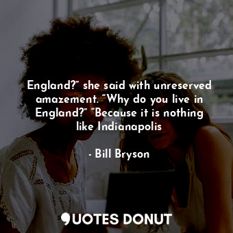 England?” she said with unreserved amazement. “Why do you live in England?” “Because it is nothing like Indianapolis
