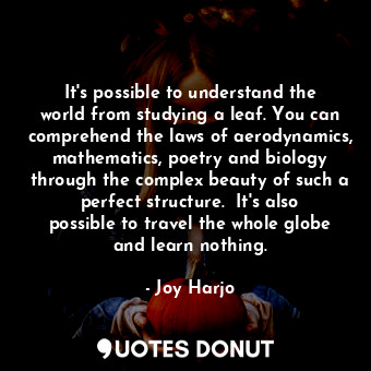 It's possible to understand the world from studying a leaf. You can comprehend the laws of aerodynamics, mathematics, poetry and biology through the complex beauty of such a perfect structure.  It's also possible to travel the whole globe and learn nothing.
