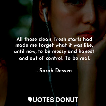 All those clean, fresh starts had made me forget what it was like, until now, to be messy and honest and out of control. To be real.