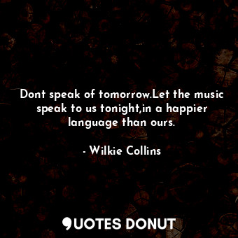 Dont speak of tomorrow.Let the music speak to us tonight,in a happier language than ours.