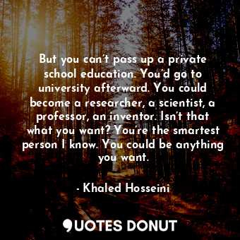 But you can’t pass up a private school education. You’d go to university afterward. You could become a researcher, a scientist, a professor, an inventor. Isn’t that what you want? You’re the smartest person I know. You could be anything you want.