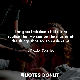 The great wisdom of life is to realize that we can be the master of the things that try to enslave us.