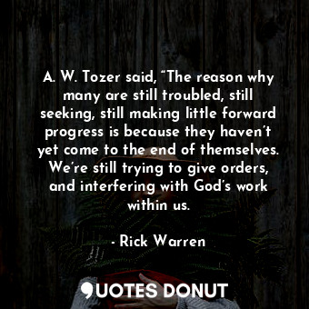 A. W. Tozer said, “The reason why many are still troubled, still seeking, still making little forward progress is because they haven’t yet come to the end of themselves. We’re still trying to give orders, and interfering with God’s work within us.