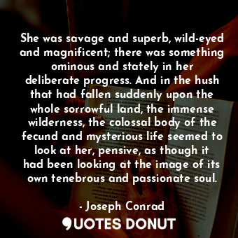 She was savage and superb, wild-eyed and magnificent; there was something ominous and stately in her deliberate progress. And in the hush that had fallen suddenly upon the whole sorrowful land, the immense wilderness, the colossal body of the fecund and mysterious life seemed to look at her, pensive, as though it had been looking at the image of its own tenebrous and passionate soul.