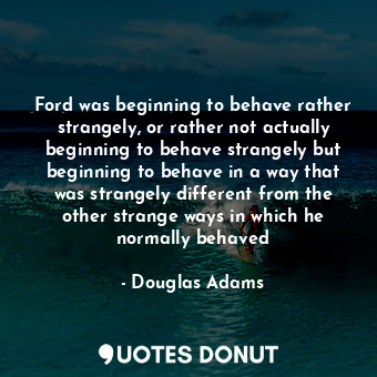 Ford was beginning to behave rather strangely, or rather not actually beginning to behave strangely but beginning to behave in a way that was strangely different from the other strange ways in which he normally behaved