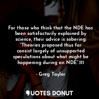 For those who think that the NDE has been satisfactorily explained by science, their advice is sobering: “Theories proposed thus far consist largely of unsupported speculations about what might be happening during an NDE”.111