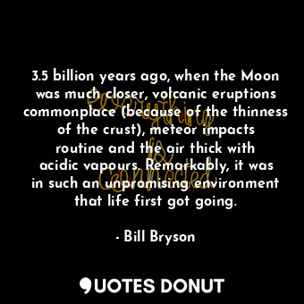 3.5 billion years ago, when the Moon was much closer, volcanic eruptions commonplace (because of the thinness of the crust), meteor impacts routine and the air thick with acidic vapours. Remarkably, it was in such an unpromising environment that life first got going.