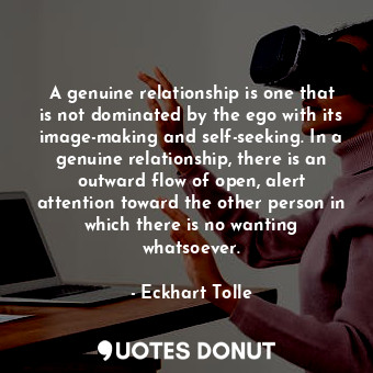 A genuine relationship is one that is not dominated by the ego with its image-making and self-seeking. In a genuine relationship, there is an outward flow of open, alert attention toward the other person in which there is no wanting whatsoever.