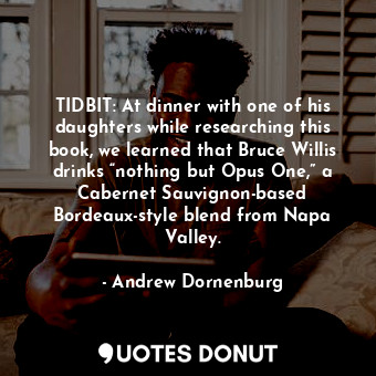 TIDBIT: At dinner with one of his daughters while researching this book, we learned that Bruce Willis drinks “nothing but Opus One,” a Cabernet Sauvignon-based Bordeaux-style blend from Napa Valley.