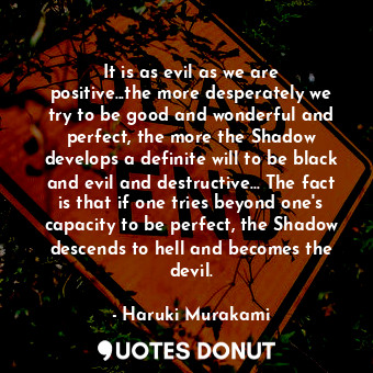 It is as evil as we are positive...the more desperately we try to be good and wonderful and perfect, the more the Shadow develops a definite will to be black and evil and destructive... The fact is that if one tries beyond one's capacity to be perfect, the Shadow descends to hell and becomes the devil.