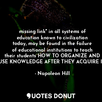 missing link" in all systems of education known to civilization today, may be found in the failure of educational institutions to teach their students HOW TO ORGANIZE AND USE KNOWLEDGE AFTER THEY ACQUIRE IT.