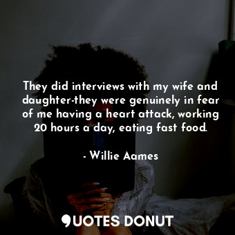 They did interviews with my wife and daughter-they were genuinely in fear of me having a heart attack, working 20 hours a day, eating fast food.