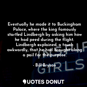 Eventually he made it to Buckingham Palace, where the king famously startled Lindbergh by asking him how he had peed during the flight. Lindbergh explained, a touch awkwardly, that he had brought along a pail for the purpose.