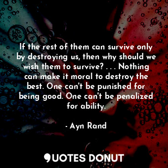 If the rest of them can survive only by destroying us, then why should we wish them to survive? . . . Nothing can make it moral to destroy the best. One can't be punished for being good. One can't be penalized for ability.