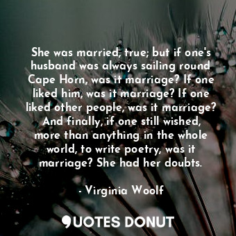 She was married, true; but if one's husband was always sailing round Cape Horn, was it marriage? If one liked him, was it marriage? If one liked other people, was it marriage? And finally, if one still wished, more than anything in the whole world, to write poetry, was it marriage? She had her doubts.
