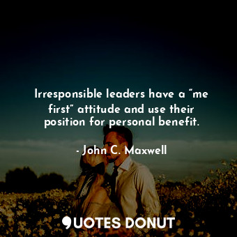 Irresponsible leaders have a “me first” attitude and use their position for personal benefit.