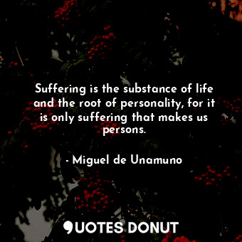 Suffering is the substance of life and the root of personality, for it is only suffering that makes us persons.