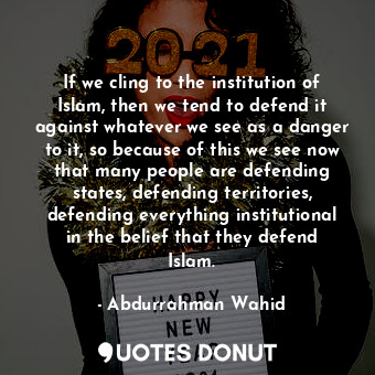 If we cling to the institution of Islam, then we tend to defend it against whatever we see as a danger to it, so because of this we see now that many people are defending states, defending territories, defending everything institutional in the belief that they defend Islam.
