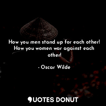 How you men stand up for each other! How you women war against each other!