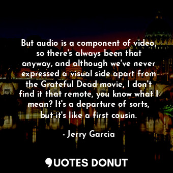 But audio is a component of video, so there&#39;s always been that anyway, and although we&#39;ve never expressed a visual side apart from the Grateful Dead movie, I don&#39;t find it that remote, you know what I mean? It&#39;s a departure of sorts, but it&#39;s like a first cousin.