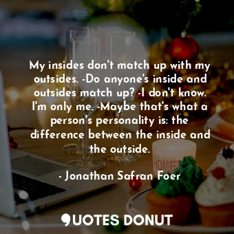 My insides don't match up with my outsides. -Do anyone's inside and outsides match up? -I don't know. I'm only me. -Maybe that's what a person's personality is: the difference between the inside and the outside.