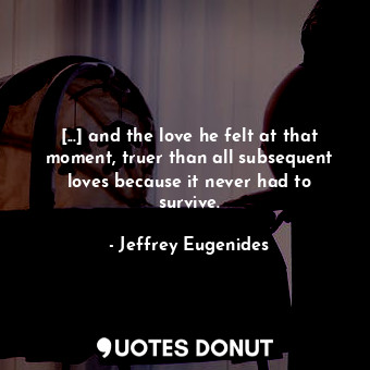 [...] and the love he felt at that moment, truer than all subsequent loves because it never had to survive.