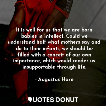 It is well for us that we are born babies in intellect. Could we understand half what mothers say and do to their infants, we should be filled with a conceit of our own importance, which would render us insupportable through life.