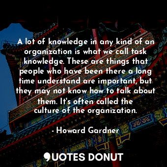 A lot of knowledge in any kind of an organization is what we call task knowledge. These are things that people who have been there a long time understand are important, but they may not know how to talk about them. It&#39;s often called the culture of the organization.