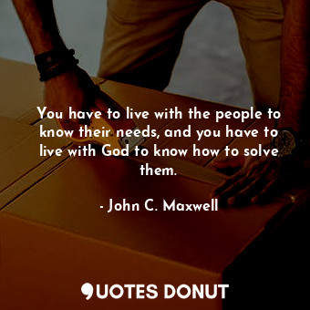 You have to live with the people to know their needs, and you have to live with God to know how to solve them.