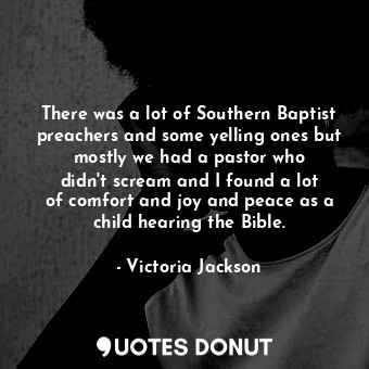 There was a lot of Southern Baptist preachers and some yelling ones but mostly we had a pastor who didn&#39;t scream and I found a lot of comfort and joy and peace as a child hearing the Bible.