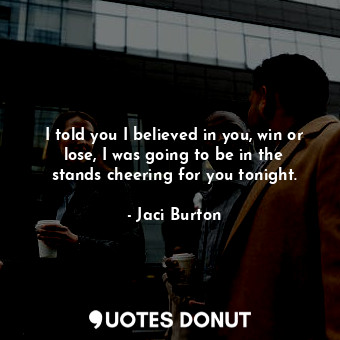 I told you I believed in you, win or lose, I was going to be in the stands cheering for you tonight.