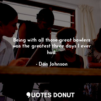  Being with all those great bowlers was the greatest three days I ever had.... - Don Johnson - Quotes Donut