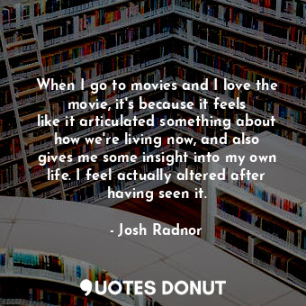 When I go to movies and I love the movie, it&#39;s because it feels like it articulated something about how we&#39;re living now, and also gives me some insight into my own life. I feel actually altered after having seen it.