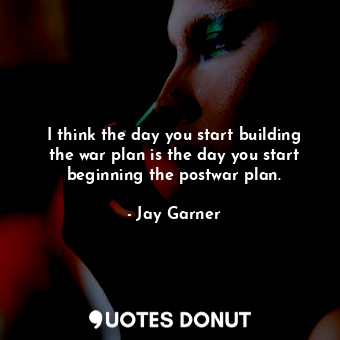 I think the day you start building the war plan is the day you start beginning the postwar plan.