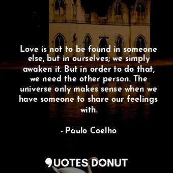 Love is not to be found in someone else, but in ourselves; we simply awaken it. But in order to do that, we need the other person. The universe only makes sense when we have someone to share our feelings with.