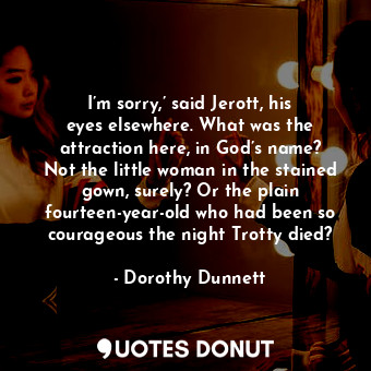 I’m sorry,’ said Jerott, his eyes elsewhere. What was the attraction here, in God’s name? Not the little woman in the stained gown, surely? Or the plain fourteen-year-old who had been so courageous the night Trotty died?