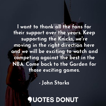 I want to thank all the fans for their support over the years. Keep supporting the Knicks, we&#39;re moving in the right direction here and we will be exciting to watch and competing against the best in the NBA. Come back to the Garden for those exciting games.