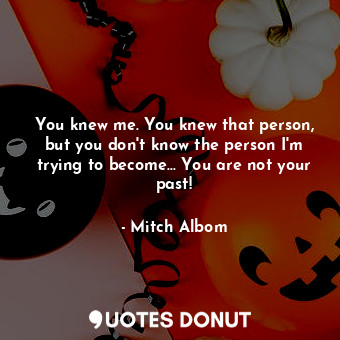 You knew me. You knew that person, but you don't know the person I'm trying to become... You are not your past!