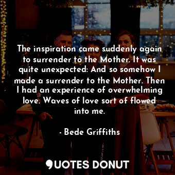 The inspiration came suddenly again to surrender to the Mother. It was quite unexpected: And so somehow I made a surrender to the Mother. Then I had an experience of overwhelming love. Waves of love sort of flowed into me.