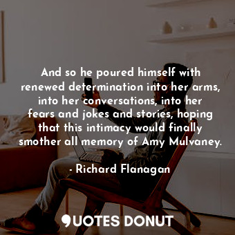  And so he poured himself with renewed determination into her arms, into her conv... - Richard Flanagan - Quotes Donut