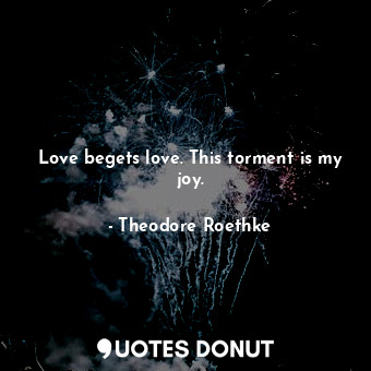  Love begets love. This torment is my joy.... - Theodore Roethke - Quotes Donut