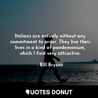 Italians are entirely without any commitment to order. They live their lives in a kind of pandemonium, which I find very attractive.
